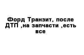 Форд Транзит, после ДТП ,на запчасти ,есть все